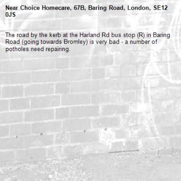 The road by the kerb at the Harland Rd bus stop (R) in Baring Road (going towards Bromley) is very bad - a number of potholes need repairing. -Choice Homecare, 67B, Baring Road, London, SE12 0JS