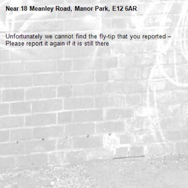 Unfortunately we cannot find the fly-tip that you reported – Please report it again if it is still there-18 Meanley Road, Manor Park, E12 6AR