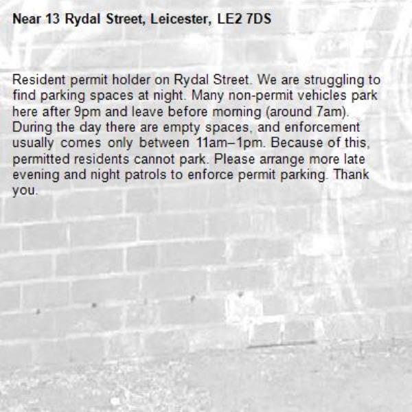 Resident permit holder on Rydal Street. We are struggling to find parking spaces at night. Many non-permit vehicles park here after 9pm and leave before morning (around 7am). During the day there are empty spaces, and enforcement usually comes only between 11am–1pm. Because of this, permitted residents cannot park. Please arrange more late evening and night patrols to enforce permit parking. Thank you.-13 Rydal Street, Leicester, LE2 7DS