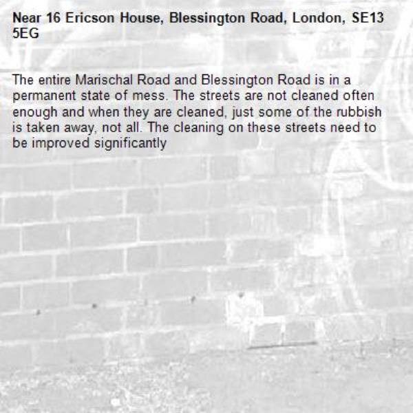 The entire Marischal Road and Blessington Road is in a permanent state of mess. The streets are not cleaned often enough and when they are cleaned, just some of the rubbish is taken away, not all. The cleaning on these streets need to be improved significantly -16 Ericson House, Blessington Road, London, SE13 5EG