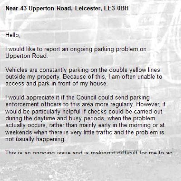 Hello,

I would like to report an ongoing parking problem on Upperton Road.

Vehicles are constantly parking on the double yellow lines outside my property. Because of this, I am often unable to access and park in front of my house.

I would appreciate it if the Council could send parking enforcement officers to this area more regularly. However, it would be particularly helpful if checks could be carried out during the daytime and busy periods, when the problem actually occurs, rather than mainly early in the morning or at weekends when there is very little traffic and the problem is not usually happening.

This is an ongoing issue and is making it difficult for me to access my property.

Please could you investigate this and arrange more regular enforcement in this area?

Thank you.-43 Upperton Road, Leicester, LE3 0BH