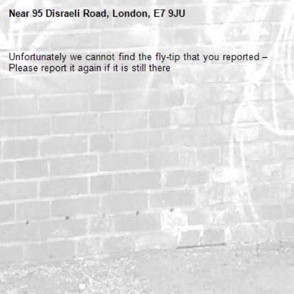 Unfortunately we cannot find the fly-tip that you reported – Please report it again if it is still there-95 Disraeli Road, London, E7 9JU