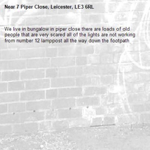 We live in bungalow in piper close there are loads of old people that are very scared all of the lights are not working from number 12 lamppost all the way down the footpath -7 Piper Close, Leicester, LE3 6RL