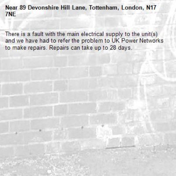 There is a fault with the main electrical supply to the unit(s) and we have had to refer the problem to UK Power Networks to make repairs. Repairs can take up to 28 days.-89 Devonshire Hill Lane, Tottenham, London, N17 7NE
