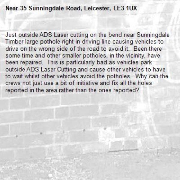 Just outside ADS Laser cutting on the bend near Sunningdale Timber large pothole right in driving line causing vehicles to drive on the wrong side of the road to avoid it.  Been there some time and other smaller potholes, in the vicinity, have been repaired.  This is particularly bad as vehicles park outside ADS Laser Cutting and cause other vehicles to have to wait whilst other vehicles avoid the potholes.  Why can the crews not just use a bit of initiative and fix all the holes reported in the area rather than the ones reported?-35 Sunningdale Road, Leicester, LE3 1UX