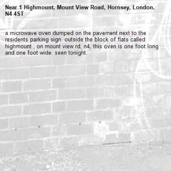 a microwave oven dumped on the pavement next to the residents parking sign. outside the block of flats called highmount , on mount view rd, n4, this oven is one foot long and one foot wide. seen tonight. -1 Highmount, Mount View Road, Hornsey, London, N4 4ST