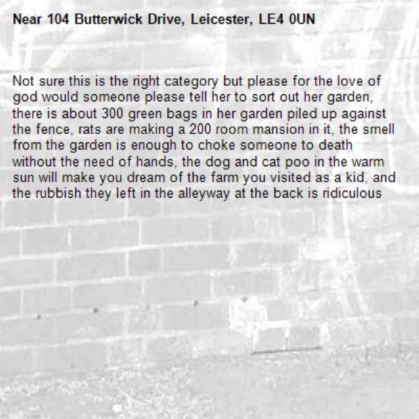 Not sure this is the right category but please for the love of god would someone please tell her to sort out her garden, there is about 300 green bags in her garden piled up against the fence, rats are making a 200 room mansion in it, the smell from the garden is enough to choke someone to death without the need of hands, the dog and cat poo in the warm sun will make you dream of the farm you visited as a kid, and the rubbish they left in the alleyway at the back is ridiculous -104 Butterwick Drive, Leicester, LE4 0UN