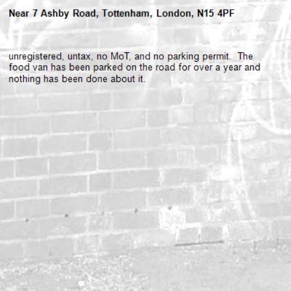 unregistered, untax, no MoT, and no parking permit.  The food van has been parked on the road for over a year and nothing has been done about it.   -7 Ashby Road, Tottenham, London, N15 4PF