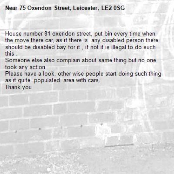 House number 81 oxendon street, put bin every time when the move there car, as if there is  any disabled person there should be disabled bay for it , if not it is illegal to do such this .
Someone else also complain about same thing but no one took any action 
Please have a look, other wise people start doing such thing as it quite  populated  area with cars.
Thank you -75 Oxendon Street, Leicester, LE2 0SG