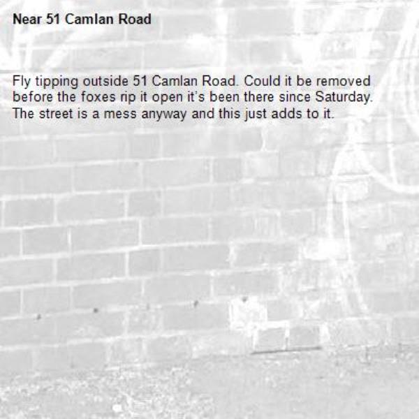 Fly tipping outside 51 Camlan Road. Could it be removed before the foxes rip it open it’s been there since Saturday.  The street is a mess anyway and this just adds to it. -51 Camlan Road 