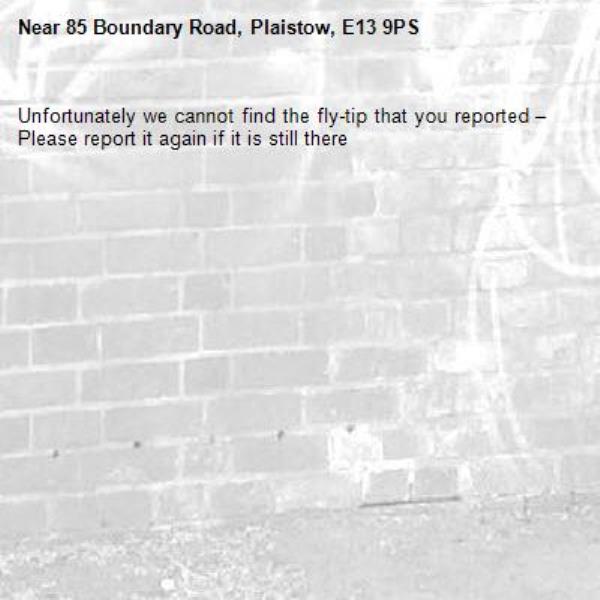 Unfortunately we cannot find the fly-tip that you reported – Please report it again if it is still there-85 Boundary Road, Plaistow, E13 9PS