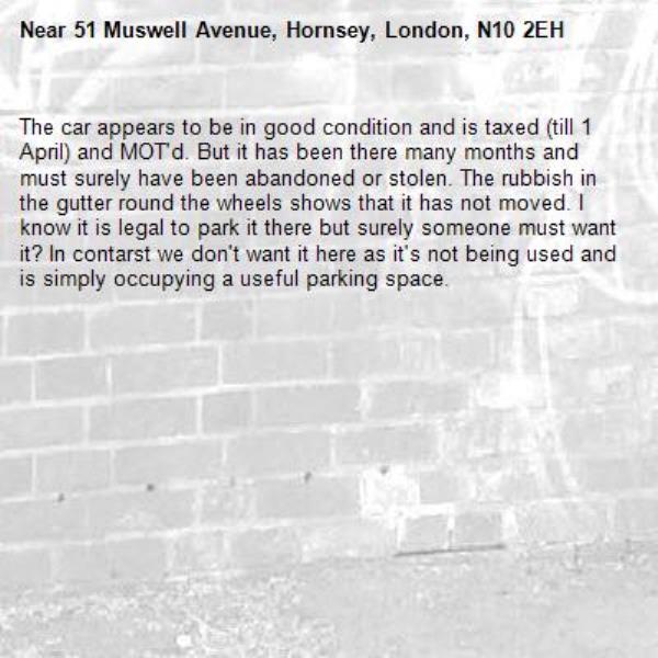The car appears to be in good condition and is taxed (till 1 April) and MOT'd. But it has been there many months and must surely have been abandoned or stolen. The rubbish in the gutter round the wheels shows that it has not moved. I know it is legal to park it there but surely someone must want it? In contarst we don't want it here as it's not being used and is simply occupying a useful parking space.-51 Muswell Avenue, Hornsey, London, N10 2EH