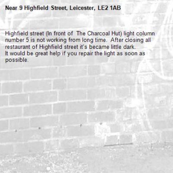 Highfield street (In front of  The Charcoal Hut) light column number 5 is not working from long time.  After closing all restaurant of Highfield street it's became little dark. 
It would be great help if you repair the light as soon as possible. -9 Highfield Street, Leicester, LE2 1AB