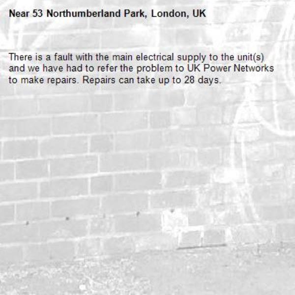 There is a fault with the main electrical supply to the unit(s) and we have had to refer the problem to UK Power Networks to make repairs. Repairs can take up to 28 days.-53 Northumberland Park, London, UK