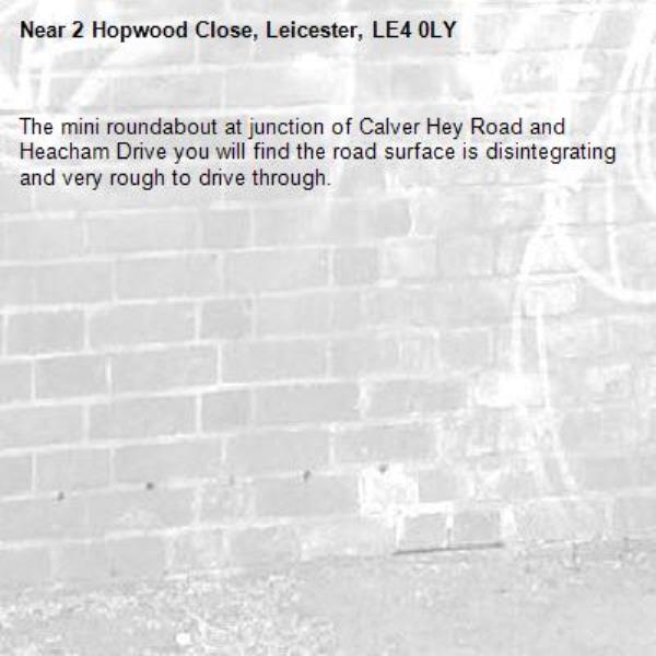 The mini roundabout at junction of Calver Hey Road and Heacham Drive you will find the road surface is disintegrating and very rough to drive through.-2 Hopwood Close, Leicester, LE4 0LY