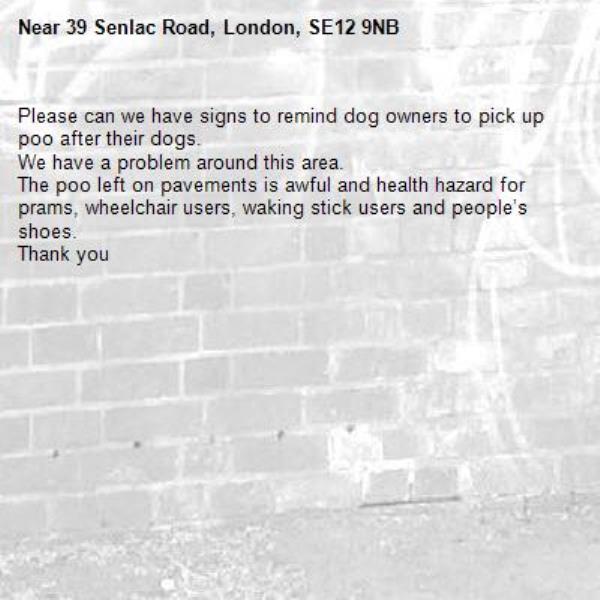 Please can we have signs to remind dog owners to pick up poo after their dogs. 
We have a problem around this area. 
The poo left on pavements is awful and health hazard for prams, wheelchair users, waking stick users and people’s shoes. 
Thank you-39 Senlac Road, London, SE12 9NB