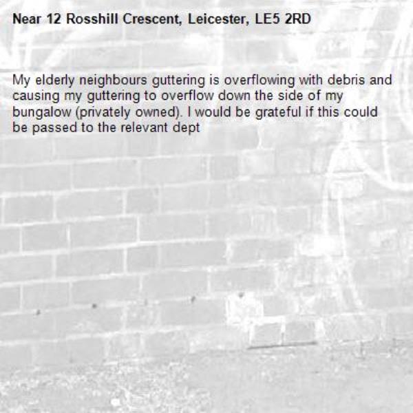 My elderly neighbours guttering is overflowing with debris and causing my guttering to overflow down the side of my bungalow (privately owned). I would be grateful if this could be passed to the relevant dept-12 Rosshill Crescent, Leicester, LE5 2RD