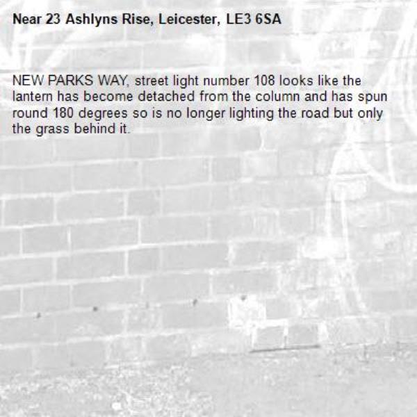 NEW PARKS WAY, street light number 108 looks like the  lantern has become detached from the column and has spun round 180 degrees so is no longer lighting the road but only the grass behind it.-23 Ashlyns Rise, Leicester, LE3 6SA