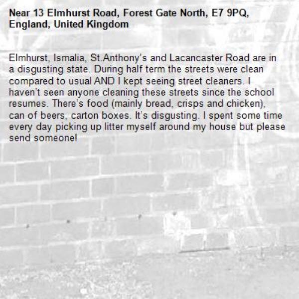 Elmhurst, Ismalia, St.Anthony’s and Lacancaster Road are in a disgusting state. During half term the streets were clean compared to usual AND I kept seeing street cleaners. I haven’t seen anyone cleaning these streets since the school resumes. There’s food (mainly bread, crisps and chicken), can of beers, carton boxes. It’s disgusting. I spent some time every day picking up litter myself around my house but please send someone! -13 Elmhurst Road, Forest Gate North, E7 9PQ, England, United Kingdom