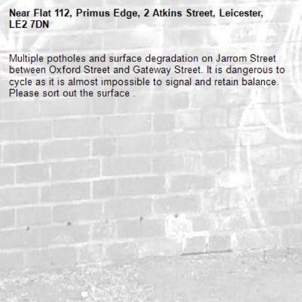 Multiple potholes and surface degradation on Jarrom Street between Oxford Street and Gateway Street. It is dangerous to cycle as it is almost impossible to signal and retain balance. Please sort out the surface .-Flat 112, Primus Edge, 2 Atkins Street, Leicester, LE2 7DN