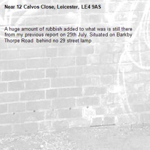 A huge amount of rubbish added to what was is still there from my previous report on 25th July. Situated on Barkby Thorpe Road  behind no 29 street lamp-12 Calvos Close, Leicester, LE4 9AS