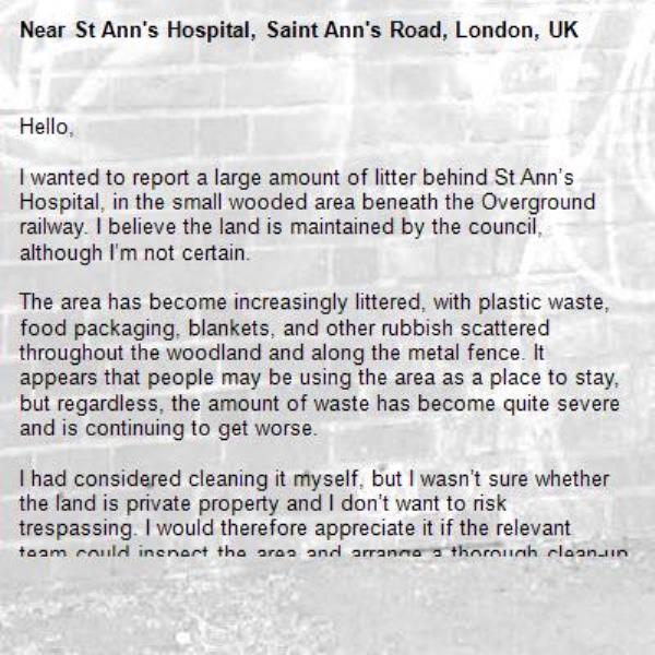 Hello,

I wanted to report a large amount of litter behind St Ann’s Hospital, in the small wooded area beneath the Overground railway. I believe the land is maintained by the council, although I’m not certain.

The area has become increasingly littered, with plastic waste, food packaging, blankets, and other rubbish scattered throughout the woodland and along the metal fence. It appears that people may be using the area as a place to stay, but regardless, the amount of waste has become quite severe and is continuing to get worse.

I had considered cleaning it myself, but I wasn’t sure whether the land is private property and I don’t want to risk trespassing. I would therefore appreciate it if the relevant team could inspect the area and arrange a thorough clean-up.

Thank you for your time.-St Ann's Hospital, Saint Ann's Road, London, UK