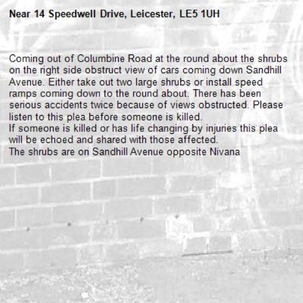 Coming out of Columbine Road at the round about the shrubs on the right side obstruct view of cars coming down Sandhill Avenue. Either take out two large shrubs or install speed ramps coming down to the round about. There has been serious accidents twice because of views obstructed. Please listen to this plea before someone is killed. 
If someone is killed or has life changing by injuries this plea will be echoed and shared with those affected. 
The shrubs are on Sandhill Avenue opposite Nivana -14 Speedwell Drive, Leicester, LE5 1UH