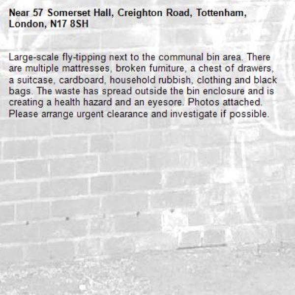 Large-scale fly-tipping next to the communal bin area. There are multiple mattresses, broken furniture, a chest of drawers, a suitcase, cardboard, household rubbish, clothing and black bags. The waste has spread outside the bin enclosure and is creating a health hazard and an eyesore. Photos attached. Please arrange urgent clearance and investigate if possible.-57 Somerset Hall, Creighton Road, Tottenham, London, N17 8SH