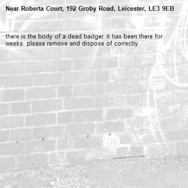 there is the body of a dead badger. it has been there for weeks. please remove and dispose of correctly -Roberta Court, 192 Groby Road, Leicester, LE3 9EB