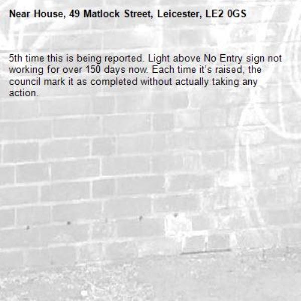5th time this is being reported. Light above No Entry sign not working for over 150 days now. Each time it’s raised, the council mark it as completed without actually taking any action.-House, 49 Matlock Street, Leicester, LE2 0GS