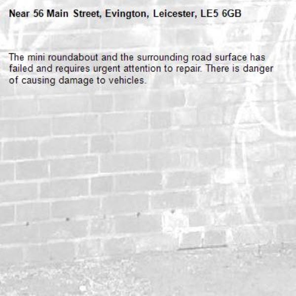 The mini roundabout and the surrounding road surface has failed and requires urgent attention to repair. There is danger of causing damage to vehicles. -56 Main Street, Evington, Leicester, LE5 6GB