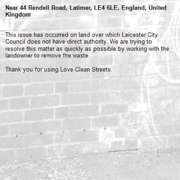 This issue has occurred on land over which Leicester City Council does not have direct authority. We are trying to resolve this matter as quickly as possible by working with the landowner to remove the waste.  

Thank you for using Love Clean Streets.
-44 Rendell Road, Latimer, LE4 6LE, England, United Kingdom