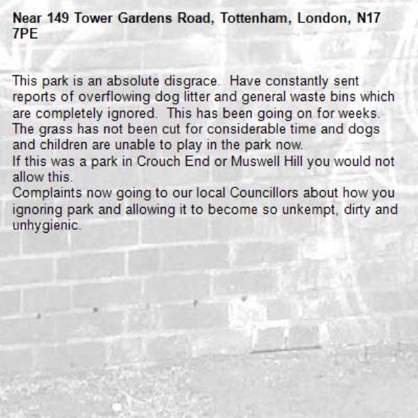 This park is an absolute disgrace.  Have constantly sent reports of overflowing dog litter and general waste bins which are completely ignored.  This has been going on for weeks.
The grass has not been cut for considerable time and dogs and children are unable to play in the park now. 
If this was a park in Crouch End or Muswell Hill you would not allow this.
Complaints now going to our local Councillors about how you   ignoring park and allowing it to become so unkempt, dirty and unhygienic.-149 Tower Gardens Road, Tottenham, London, N17 7PE