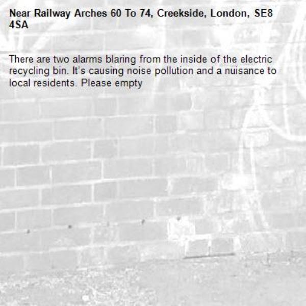 There are two alarms blaring from the inside of the electric recycling bin. It’s causing noise pollution and a nuisance to local residents. Please empty -Railway Arches 60 To 74, Creekside, London, SE8 4SA