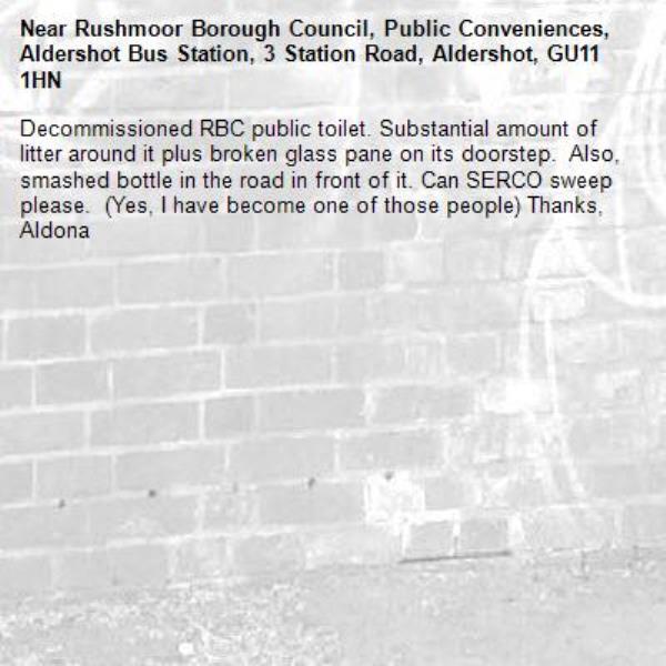 Decommissioned RBC public toilet. Substantial amount of litter around it plus broken glass pane on its doorstep.  Also, smashed bottle in the road in front of it. Can SERCO sweep please.  (Yes, I have become one of those people) Thanks, Aldona-Rushmoor Borough Council, Public Conveniences, Aldershot Bus Station, 3 Station Road, Aldershot, GU11 1HN
