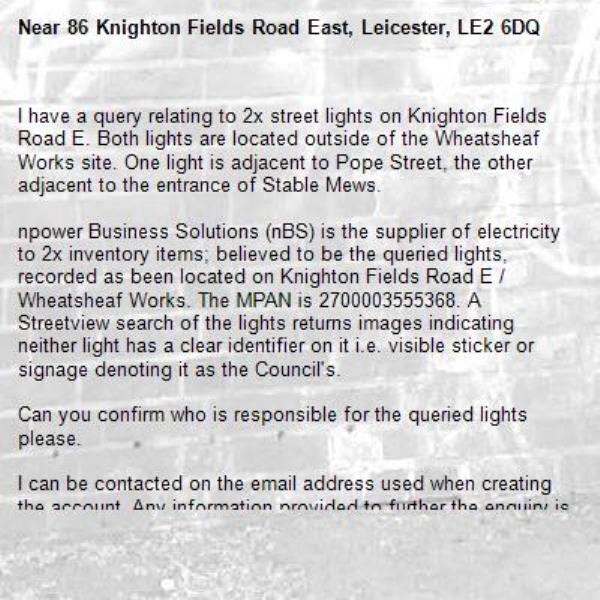 I have a query relating to 2x street lights on Knighton Fields Road E. Both lights are located outside of the Wheatsheaf Works site. One light is adjacent to Pope Street, the other adjacent to the entrance of Stable Mews.

npower Business Solutions (nBS) is the supplier of electricity to 2x inventory items; believed to be the queried lights, recorded as been located on Knighton Fields Road E / Wheatsheaf Works. The MPAN is 2700003555368. A Streetview search of the lights returns images indicating neither light has a clear identifier on it i.e. visible sticker or signage denoting it as the Council's. 

Can you confirm who is responsible for the queried lights please.

I can be contacted on the email address used when creating the account. Any information provided to further the enquiry is greatly appreciated.-86 Knighton Fields Road East, Leicester, LE2 6DQ