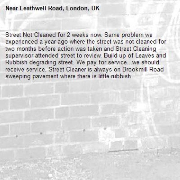 Street Not Cleaned for 2 weeks now. Same problem we experienced a year ago where the street was not cleaned for two months before action was taken and Street Cleaning supervisor attended street to review. Build up of Leaves and Rubbish degrading street. We pay for service...we should receive service. Street Cleaner is always on Brookmill Road sweeping pavement where there is little rubbish. -Leathwell Road, London, UK