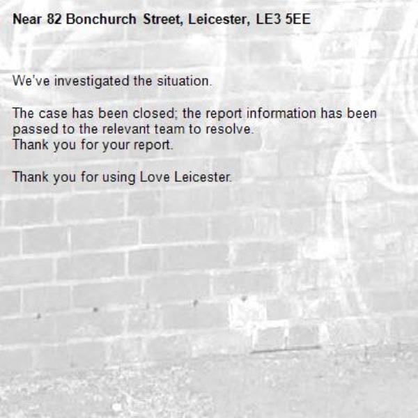 We’ve investigated the situation.

The case has been closed; the report information has been passed to the relevant team to resolve.
Thank you for your report.

Thank you for using Love Leicester.
-82 Bonchurch Street, Leicester, LE3 5EE