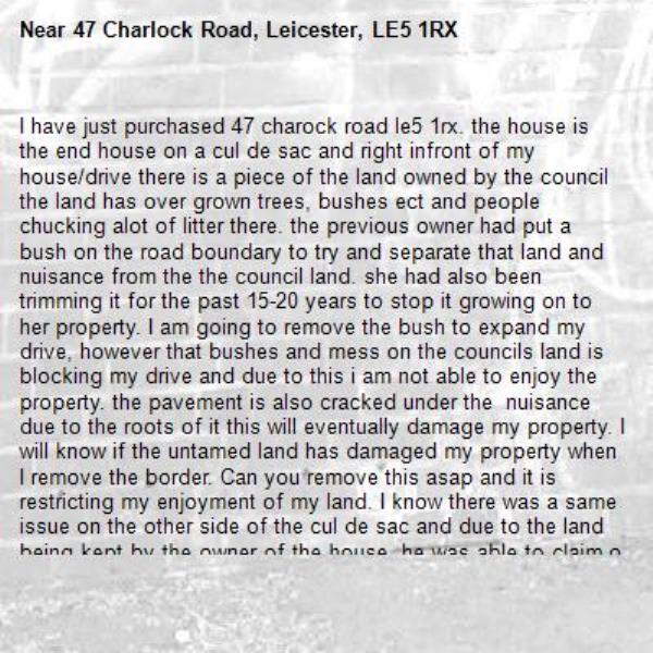 I have just purchased 47 charock road le5 1rx. the house is the end house on a cul de sac and right infront of my house/drive there is a piece of the land owned by the council the land has over grown trees, bushes ect and people chucking alot of litter there. the previous owner had put a bush on the road boundary to try and separate that land and nuisance from the the council land. she had also been trimming it for the past 15-20 years to stop it growing on to her property. I am going to remove the bush to expand my drive, however that bushes and mess on the councils land is blocking my drive and due to this i am not able to enjoy the property. the pavement is also cracked under the  nuisance due to the roots of it this will eventually damage my property. I will know if the untamed land has damaged my property when I remove the border. Can you remove this asap and it is restricting my enjoyment of my land. I know there was a same issue on the other side of the cul de sac and due to the land being kept by the owner of the house, he was able to claim ownership on the land. If the council do not want the land and the previous owner had maintained the land,  the council needs to remove the nuisance and tarmac the land to prevent further nuisance onto my land or you can give me the land. I have a disability and i need to remove the busy that the previous owner placed asap so i can get in and out of my drive. But the nuisance the land is causing, wil still restrict me from being able to get into my drive!!-47 Charlock Road, Leicester, LE5 1RX