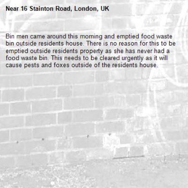 Bin men came around this morning and emptied food waste bin outside residents house. There is no reason for this to be emptied outside residents property as she has never had a food waste bin. This needs to be cleared urgently as it will cause pests and foxes outside of the residents house.-16 Stainton Road, London, UK
