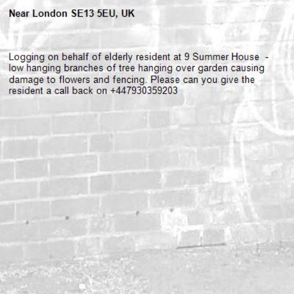Logging on behalf of elderly resident at 9 Summer House  -low hanging branches of tree hanging over garden causing damage to flowers and fencing. Please can you give the resident a call back on +447930359203 -London SE13 5EU, UK