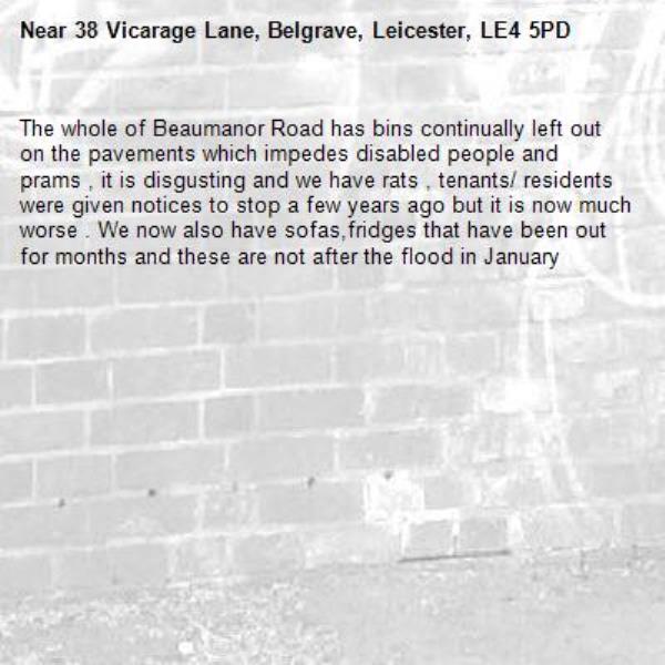 The whole of Beaumanor Road has bins continually left out on the pavements which impedes disabled people and prams , it is disgusting and we have rats , tenants/ residents were given notices to stop a few years ago but it is now much worse . We now also have sofas,fridges that have been out for months and these are not after the flood in January -38 Vicarage Lane, Belgrave, Leicester, LE4 5PD