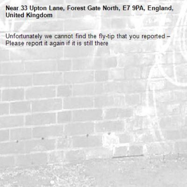 Unfortunately we cannot find the fly-tip that you reported – Please report it again if it is still there-33 Upton Lane, Forest Gate North, E7 9PA, England, United Kingdom