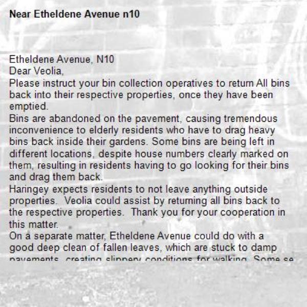 Etheldene Avenue, N10 
Dear Veolia,
Please instruct your bin collection operatives to return All bins back into their respective properties, once they have been emptied. 
Bins are abandoned on the pavement, causing tremendous inconvenience to elderly residents who have to drag heavy bins back inside their gardens. Some bins are being left in different locations, despite house numbers clearly marked on them, resulting in residents having to go looking for their bins and drag them back.
Haringey expects residents to not leave anything outside properties.  Veolia could assist by returning all bins back to the respective properties.  Thank you for your cooperation in this matter. 
On a separate matter, Etheldene Avenue could do with a good deep clean of fallen leaves, which are stuck to damp pavements, creating slippery conditions for walking. Some senior citizens, have taken to walking on the road to avoid slipping and falling.
Thank you in anticipation. 

-Etheldene Avenue n10 
