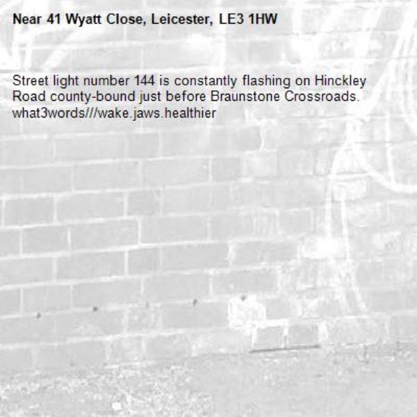 Street light number 144 is constantly flashing on Hinckley Road county-bound just before Braunstone Crossroads. what3words///wake.jaws.healthier-41 Wyatt Close, Leicester, LE3 1HW