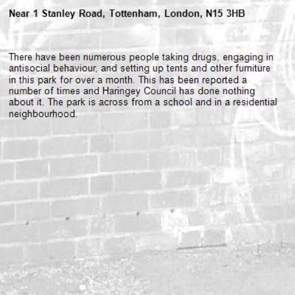 There have been numerous people taking drugs, engaging in antisocial behaviour, and setting up tents and other furniture in this park for over a month. This has been reported a number of times and Haringey Council has done nothing about it. The park is across from a school and in a residential neighbourhood.-1 Stanley Road, Tottenham, London, N15 3HB