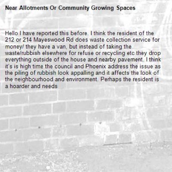 Hello I have reported this before. I think the resident of the 212 or 214 Mayeswood Rd does waste collection service for money/ they have a van, but instead of taking the waste/rubbish elsewhere for refuse or recycling etc they drop everything outside of the house and nearby pavement. I think it’s is high time the council and Phoenix address the issue as the piling of rubbish look appalling and it affects the look of the neighbourhood and environment. Perhaps the resident is a hoarder and needs -Allotments Or Community Growing Spaces