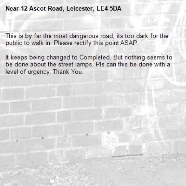 This is by far the most dangerous road, its too dark for the public to walk in. Please rectify this point ASAP. 

It keeps being changed to Completed. But nothing seems to be done about the street lamps. Pls can this be done with a level of urgency. Thank You.-12 Ascot Road, Leicester, LE4 5DA