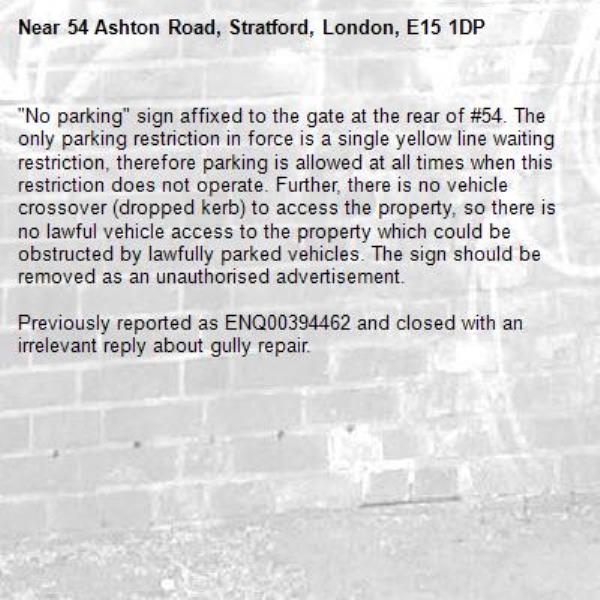 "No parking" sign affixed to the gate at the rear of #54. The only parking restriction in force is a single yellow line waiting restriction, therefore parking is allowed at all times when this restriction does not operate. Further, there is no vehicle crossover (dropped kerb) to access the property, so there is no lawful vehicle access to the property which could be obstructed by lawfully parked vehicles. The sign should be removed as an unauthorised advertisement.

Previously reported as ENQ00394462 and closed with an irrelevant reply about gully repair.-54 Ashton Road, Stratford, London, E15 1DP