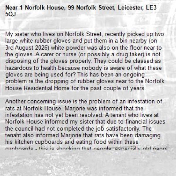 My sister who lives on Norfolk Street, recently picked up two large white rubber gloves and put them in a bin nearby (on 3rd August 2026) white powder was also on the floor near to the gloves. A carer or nurse (or possibly a drug taker) is not disposing of the gloves properly. They could be classed as hazardous to health because nobody is aware of what these gloves are being used for? This has been an ongoing problem re the dropping of rubber gloves near to the Norfolk House Residential Home for the past couple of years.

Another concerning issue is the problem of an infestation of rats at Norfolk House. Marjorie was informed that the infestation has not yet been resolved. A tenant who lives at Norfolk House informed my sister that due to financial issues the council had not completed the job satisfactorily. The tenant also informed Marjorie that rats have been damaging his kitchen cupboards and eating food within these cupboards - this is shocking that people, especially old people at the end of their lives have to live like this.

Can you please look into these two issues and update me as soon as possible.-1 Norfolk House, 99 Norfolk Street, Leicester, LE3 5QJ